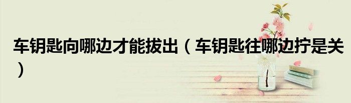 车钥匙向哪边才能拔出（车钥匙往哪边拧是关）