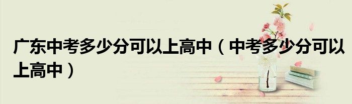 广东中考多少分可以上高中（中考多少分可以上高中）