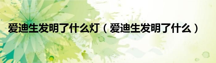 爱迪生发明了什么灯（爱迪生发明了什么）