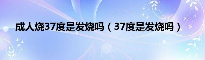 成人烧37度是发烧吗（37度是发烧吗）