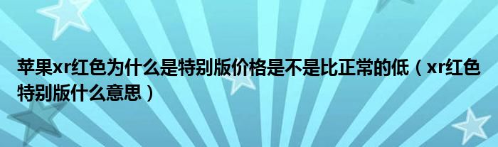苹果xr红色为什么是特别版价格是不是比正常的低（xr红色特别版什么意思）
