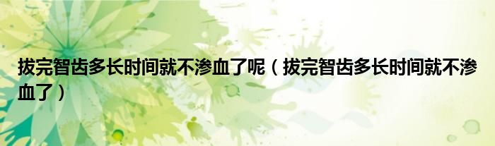 拔完智齿多长时间就不渗血了呢（拔完智齿多长时间就不渗血了）
