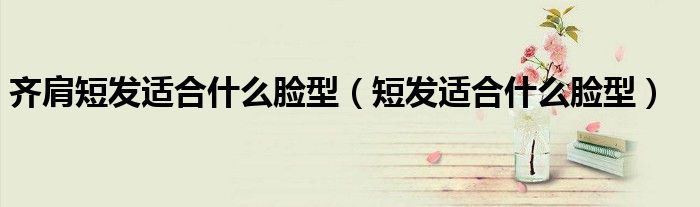 齐肩短发适合什么脸型（短发适合什么脸型）