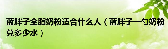 蓝胖子全脂奶粉适合什么人（蓝胖子一勺奶粉兑多少水）