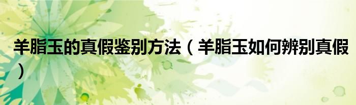羊脂玉的真假鉴别方法（羊脂玉如何辨别真假）