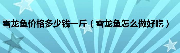雪龙鱼价格多少钱一斤（雪龙鱼怎么做好吃）