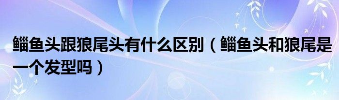 鲻鱼头跟狼尾头有什么区别（鲻鱼头和狼尾是一个发型吗）