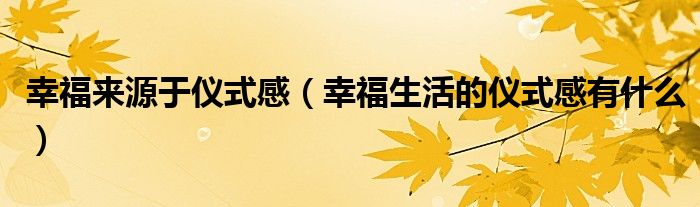 幸福来源于仪式感（幸福生活的仪式感有什么）