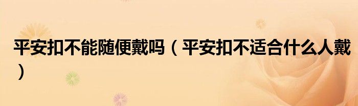 平安扣不能随便戴吗（平安扣不适合什么人戴）