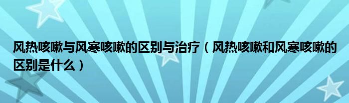 风热咳嗽与风寒咳嗽的区别与治疗（风热咳嗽和风寒咳嗽的区别是什么）