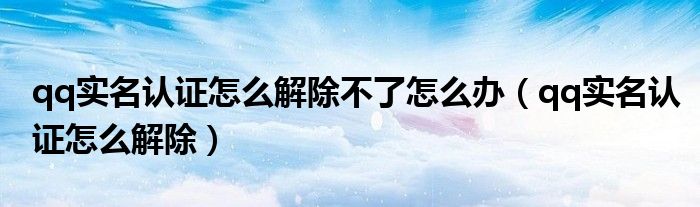 qq实名认证怎么解除不了怎么办（qq实名认证怎么解除）