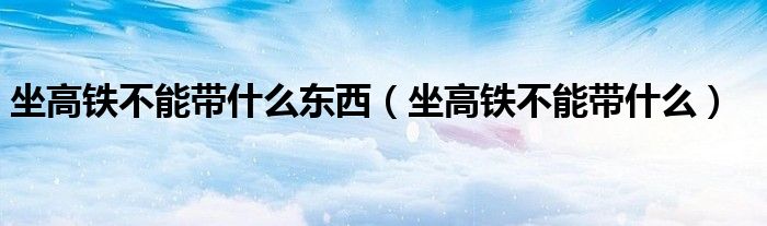 坐高铁不能带什么东西（坐高铁不能带什么）