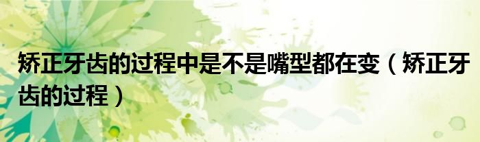 矫正牙齿的过程中是不是嘴型都在变（矫正牙齿的过程）