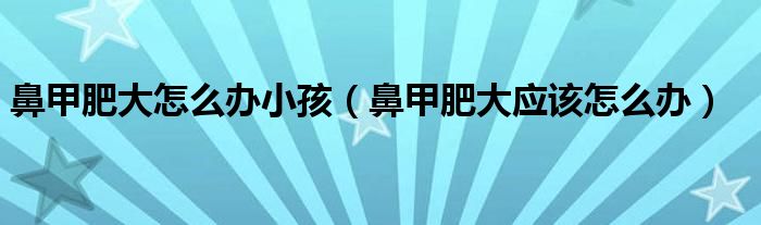 鼻甲肥大怎么办小孩（鼻甲肥大应该怎么办）
