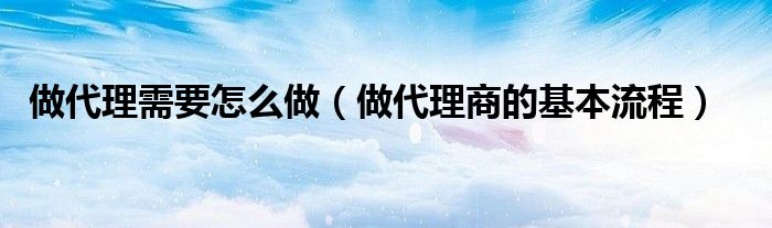 做代理需要怎么做（做代理商的基本流程）