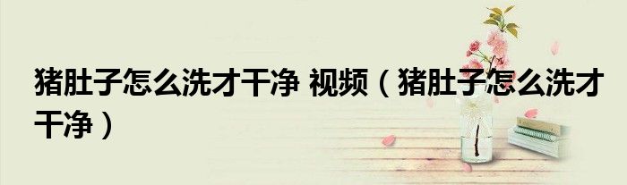 猪肚子怎么洗才干净 视频（猪肚子怎么洗才干净）