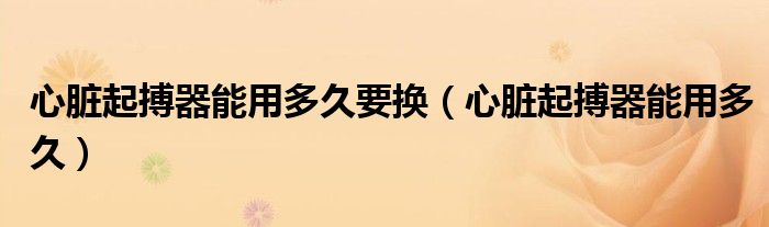 心脏起搏器能用多久要换（心脏起搏器能用多久）