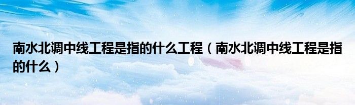 南水北调中线工程是指的什么工程（南水北调中线工程是指的什么）