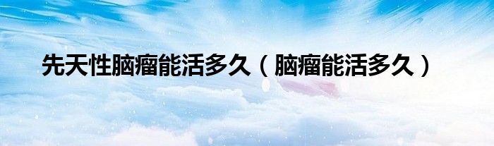 先天性脑瘤能活多久（脑瘤能活多久）
