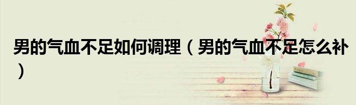 男的气血不足如何调理（男的气血不足怎么补）