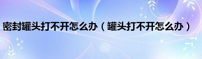 密封罐头打不开怎么办（罐头打不开怎么办）