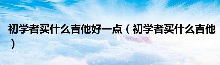 初学者买什么吉他好一点（初学者买什么吉他）