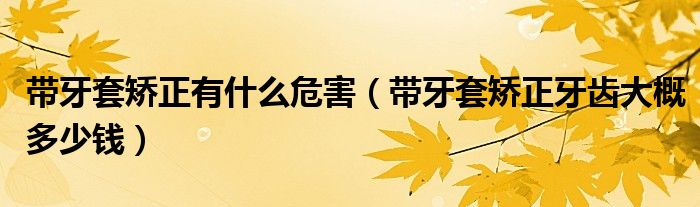 带牙套矫正有什么危害（带牙套矫正牙齿大概多少钱）
