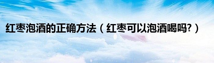 红枣泡酒的正确方法（红枣可以泡酒喝吗?）