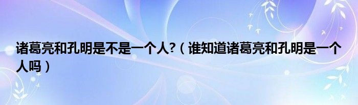诸葛亮和孔明是不是一个人?（谁知道诸葛亮和孔明是一个人吗）