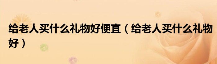 给老人买什么礼物好便宜（给老人买什么礼物好）
