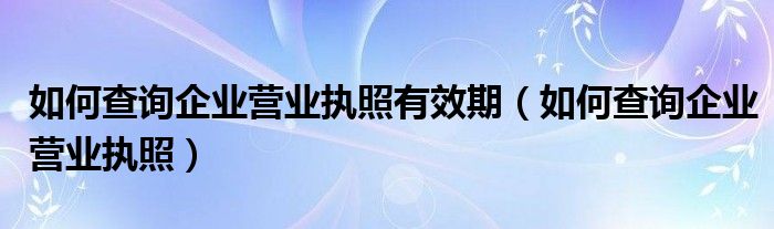 如何查询企业营业执照有效期（如何查询企业营业执照）