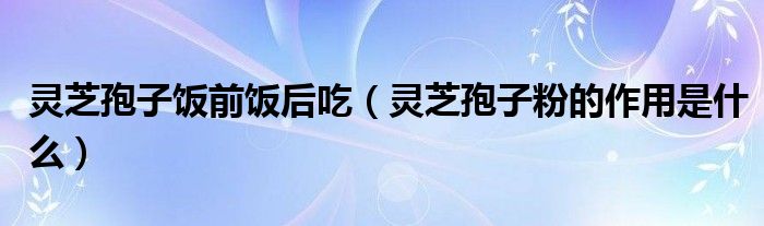 灵芝孢子饭前饭后吃（灵芝孢子粉的作用是什么）