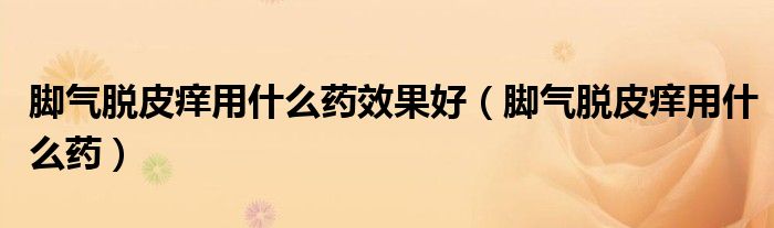 脚气脱皮痒用什么药效果好（脚气脱皮痒用什么药）
