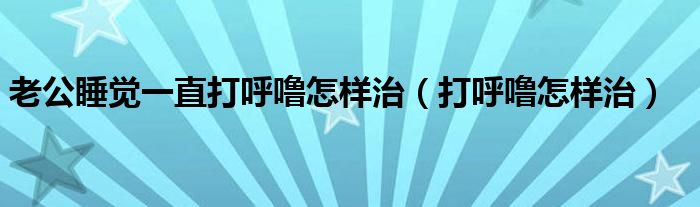 老公睡觉一直打呼噜怎样治（打呼噜怎样治）