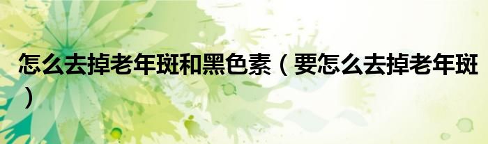 怎么去掉老年斑和黑色素（要怎么去掉老年斑）