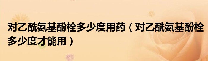 对乙酰氨基酚栓多少度用药（对乙酰氨基酚栓多少度才能用）