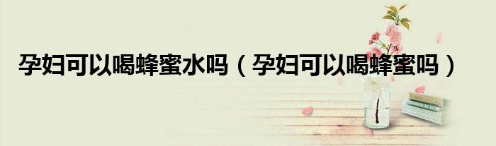 孕妇可以喝蜂蜜水吗（孕妇可以喝蜂蜜吗）