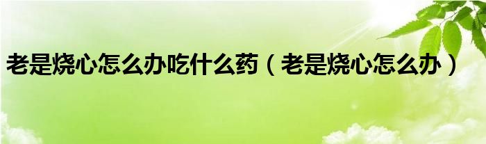 老是烧心怎么办吃什么药（老是烧心怎么办）