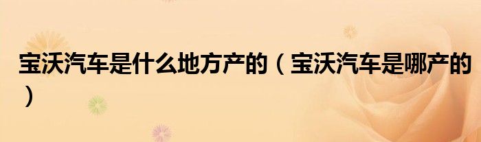 宝沃汽车是什么地方产的（宝沃汽车是哪产的）