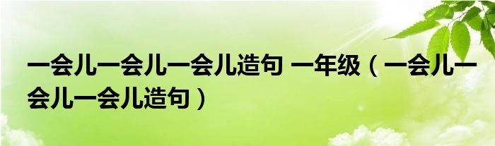一会儿一会儿一会儿造句 一年级（一会儿一会儿一会儿造句）