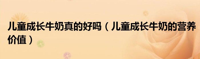儿童成长牛奶真的好吗（儿童成长牛奶的营养价值）