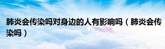 肺炎会传染吗对身边的人有影响吗（肺炎会传染吗）