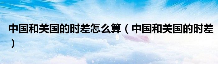 中国和美国的时差怎么算（中国和美国的时差）