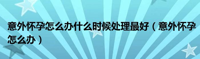 意外怀孕怎么办什么时候处理最好（意外怀孕怎么办）
