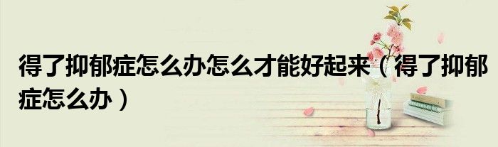 得了抑郁症怎么办怎么才能好起来（得了抑郁症怎么办）