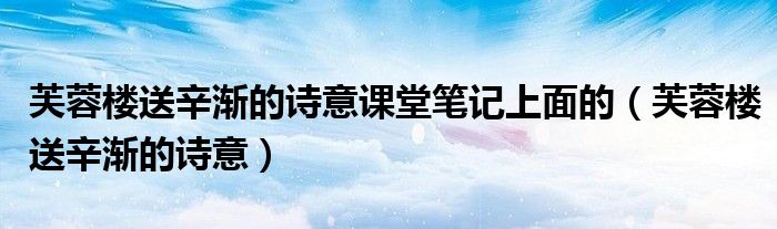 芙蓉楼送辛渐的诗意课堂笔记上面的（芙蓉楼送辛渐的诗意）
