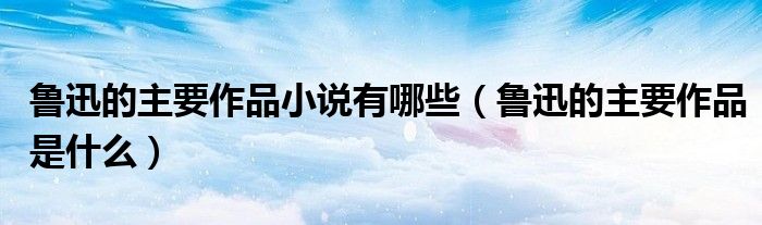 鲁迅的主要作品小说有哪些（鲁迅的主要作品是什么）