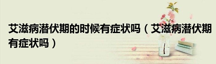 艾滋病潜伏期的时候有症状吗（艾滋病潜伏期有症状吗）