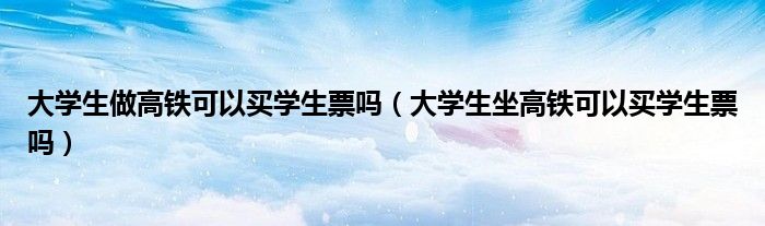 大学生做高铁可以买学生票吗（大学生坐高铁可以买学生票吗）