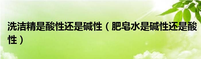 洗洁精是酸性还是碱性（肥皂水是碱性还是酸性）